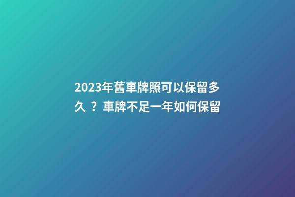 2023年舊車牌照可以保留多久？車牌不足一年如何保留